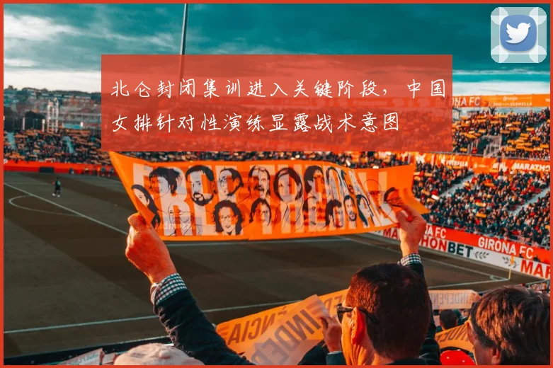 北仑封闭集训进入关键阶段，中国女排针对性演练显露战术意图