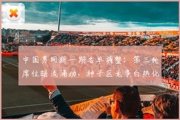 中国男网新一期名单调整：第三轮席位暗流涌动，种子区竞争白热化