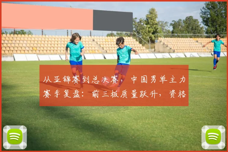 从亚锦赛到总决赛，中国男单主力赛季复盘：前三板质量跃升，资格赛仍是最大考题