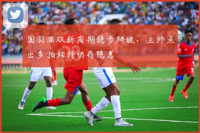 国羽混双新周期稳步爬坡，主帅点出多拍相持仍存隐患