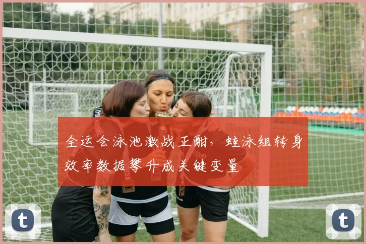 全运会泳池激战正酣，蛙泳组转身效率数据攀升成关键变量