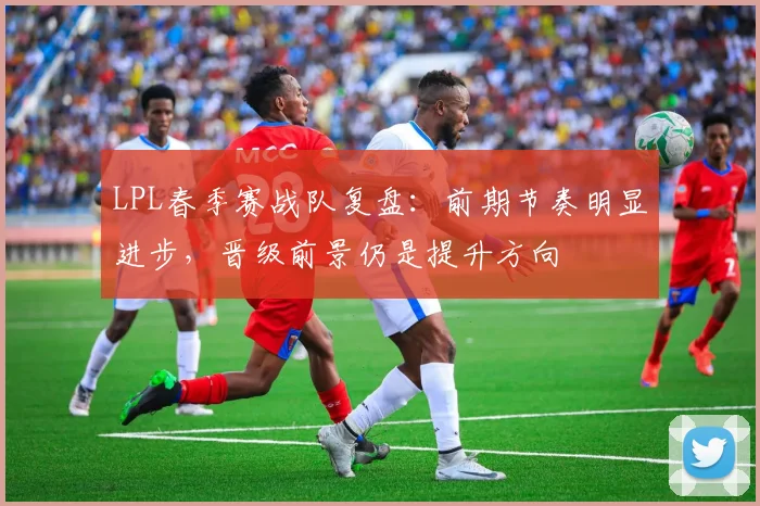 LPL春季赛战队复盘：前期节奏明显进步，晋级前景仍是提升方向