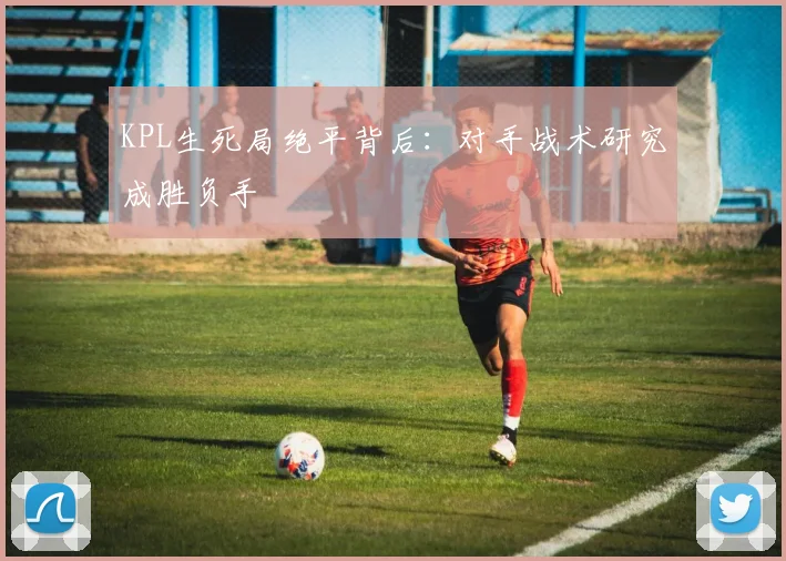 KPL生死局绝平背后：对手战术研究成胜负手