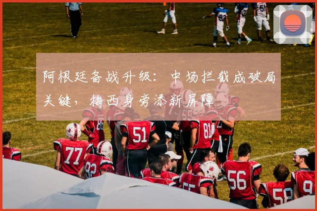 阿根廷备战升级：中场拦截成破局关键，梅西身旁添新屏障