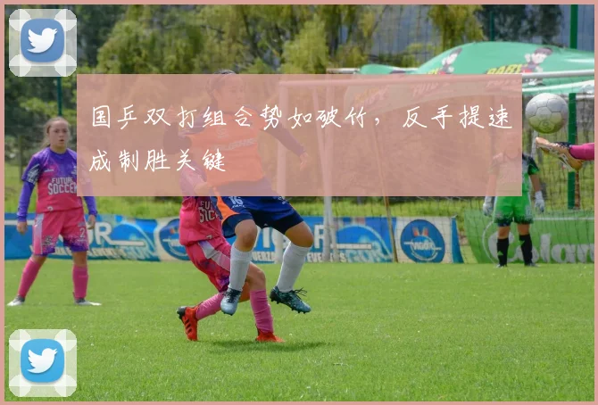 国乒双打组合势如破竹，反手提速成制胜关键