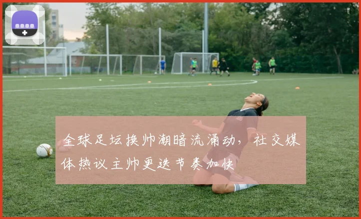 全球足坛换帅潮暗流涌动，社交媒体热议主帅更迭节奏加快