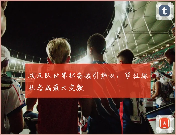 埃及队世界杯备战引热议，萨拉赫状态成最大变数