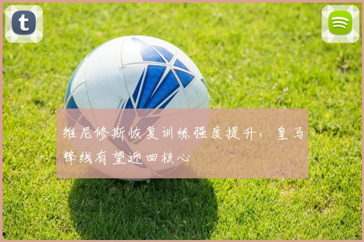 维尼修斯恢复训练强度提升，皇马锋线有望迎回核心