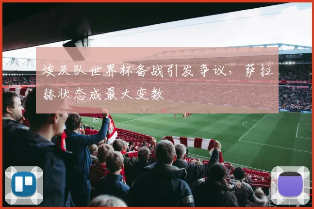 埃及队世界杯备战引发争议，萨拉赫状态成最大变数