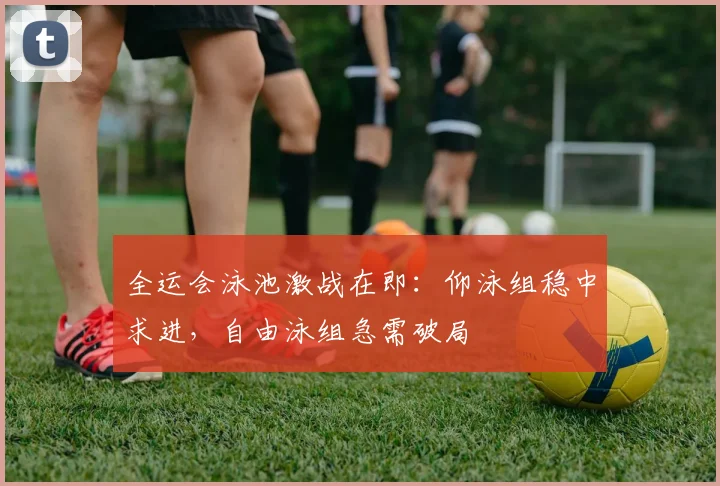 全运会泳池激战在即：仰泳组稳中求进，自由泳组急需破局