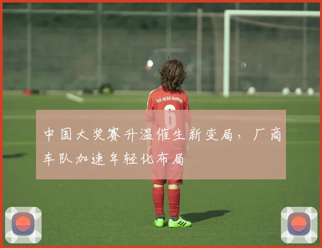 中国大奖赛升温催生新变局，厂商车队加速年轻化布局