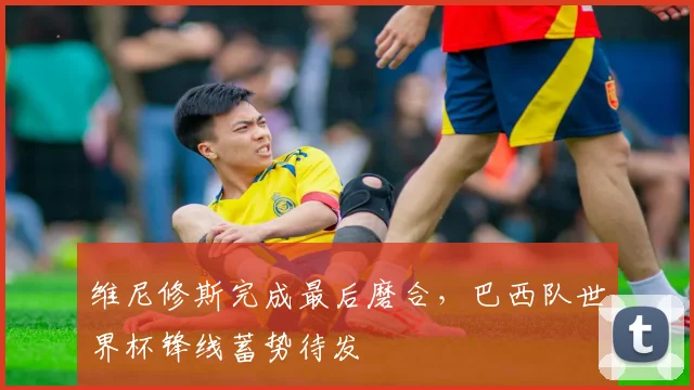 维尼修斯完成最后磨合，巴西队世界杯锋线蓄势待发