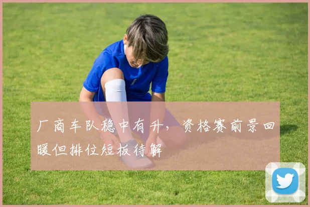 厂商车队稳中有升，资格赛前景回暖但排位短板待解