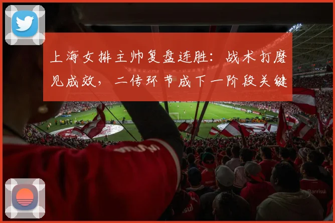 上海女排主帅复盘连胜：战术打磨见成效，二传环节成下一阶段关键