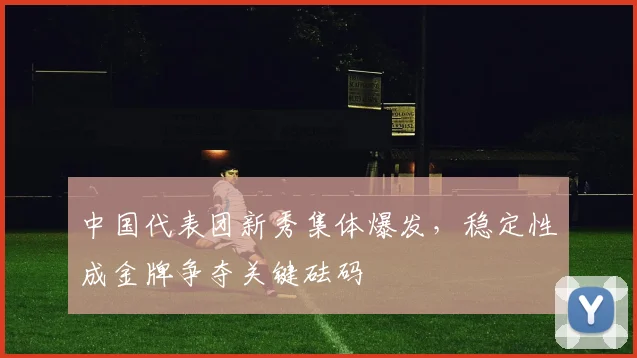 中国代表团新秀集体爆发，稳定性成金牌争夺关键砝码