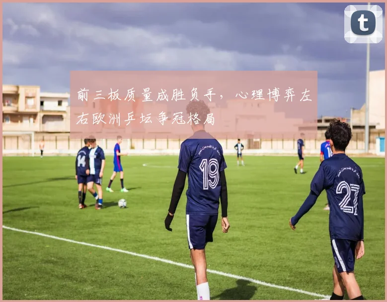 前三板质量成胜负手，心理博弈左右欧洲乒坛争冠格局