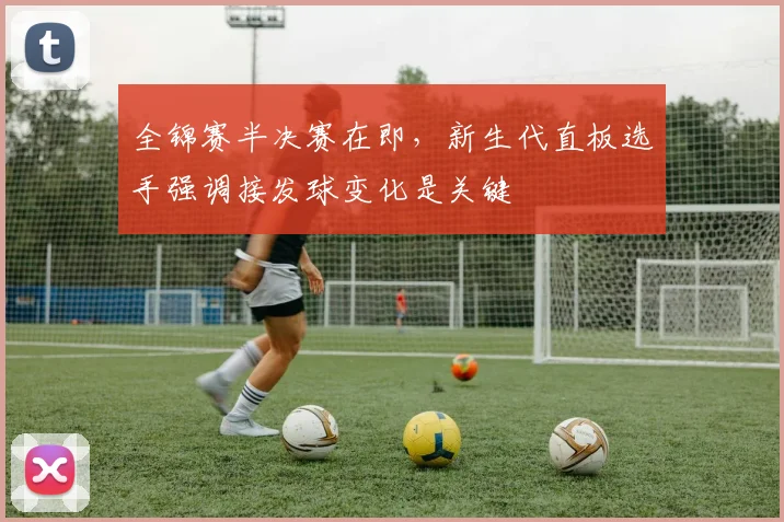 全锦赛半决赛在即，新生代直板选手强调接发球变化是关键