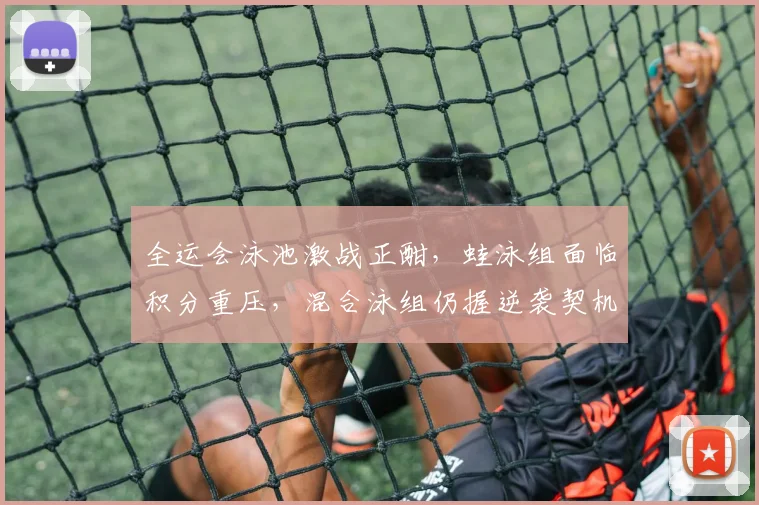 全运会泳池激战正酣，蛙泳组面临积分重压，混合泳组仍握逆袭契机