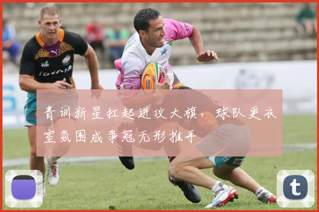 青训新星扛起进攻大旗，球队更衣室氛围成争冠无形推手