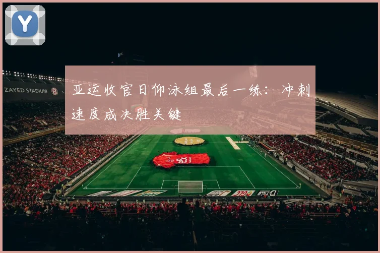亚运收官日仰泳组最后一练：冲刺速度成决胜关键