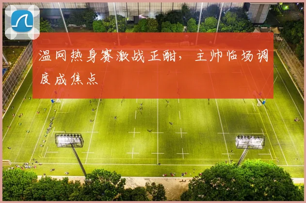 温网热身赛激战正酣，主帅临场调度成焦点