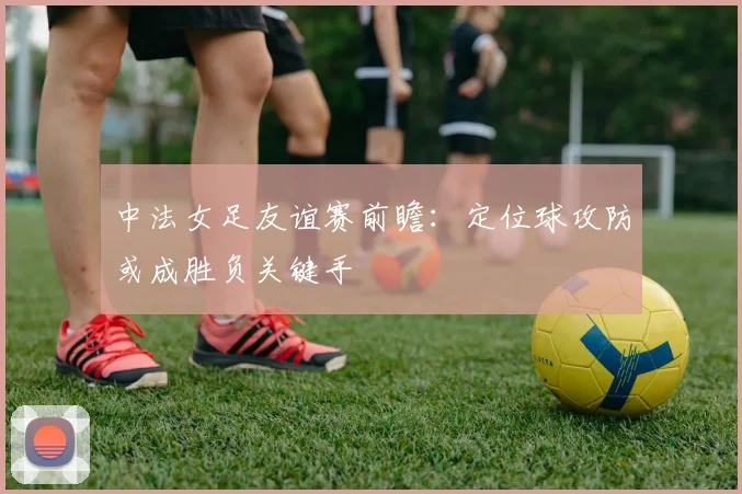 中法女足友谊赛前瞻：定位球攻防或成胜负关键手