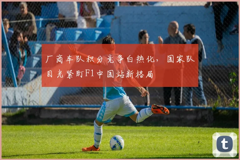 厂商车队积分竞争白热化，国家队目光紧盯F1中国站新格局
