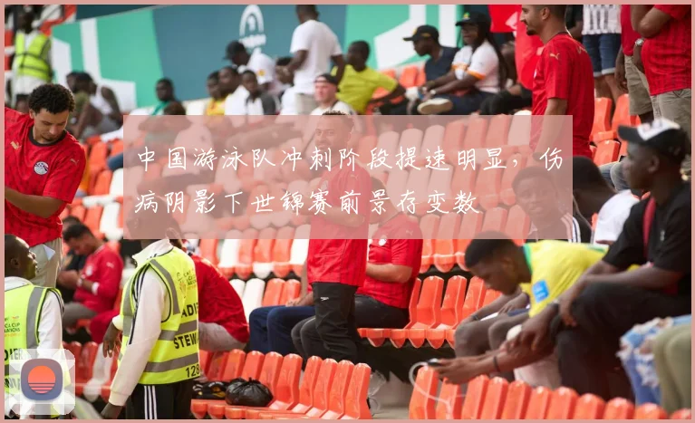 中国游泳队冲刺阶段提速明显，伤病阴影下世锦赛前景存变数