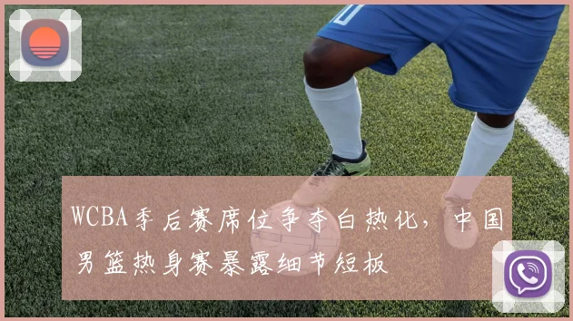 WCBA季后赛席位争夺白热化，中国男篮热身赛暴露细节短板