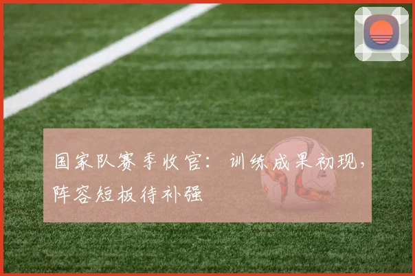 国家队赛季收官：训练成果初现，阵容短板待补强