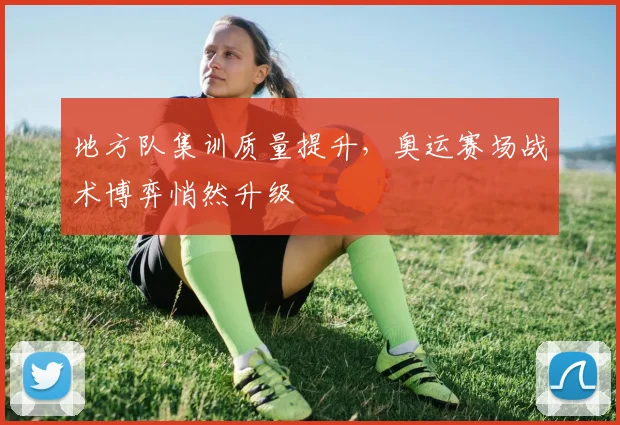 地方队集训质量提升，奥运赛场战术博弈悄然升级