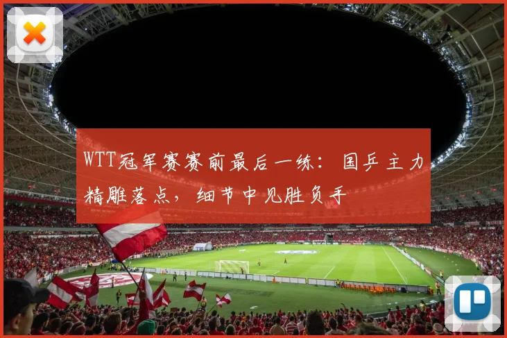 WTT冠军赛赛前最后一练：国乒主力精雕落点，细节中见胜负手