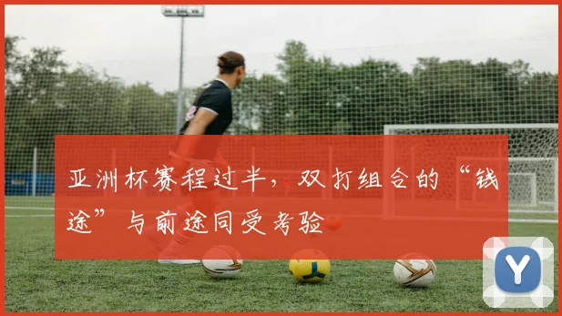 亚洲杯赛程过半，双打组合的“钱途”与前途同受考验
