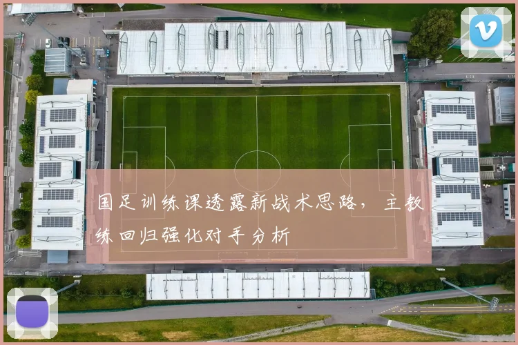 国足训练课透露新战术思路，主教练回归强化对手分析