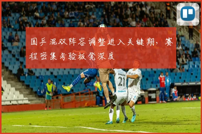 国乒混双阵容调整进入关键期，赛程密集考验板凳深度