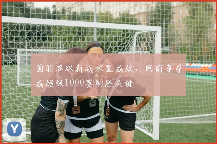 国羽混双新战术显成效，网前争夺成超级1000赛制胜关键