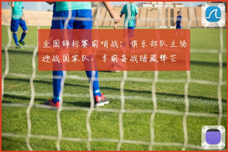 全国锦标赛前哨战：俱乐部队主场迎战国家队，季前备战暗藏锋芒
