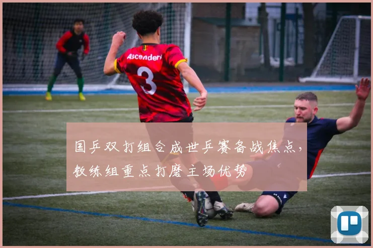 国乒双打组合成世乒赛备战焦点，教练组重点打磨主场优势