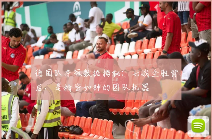德国队夺冠数据揭秘：七战全胜背后，是精密如钟的团队机器