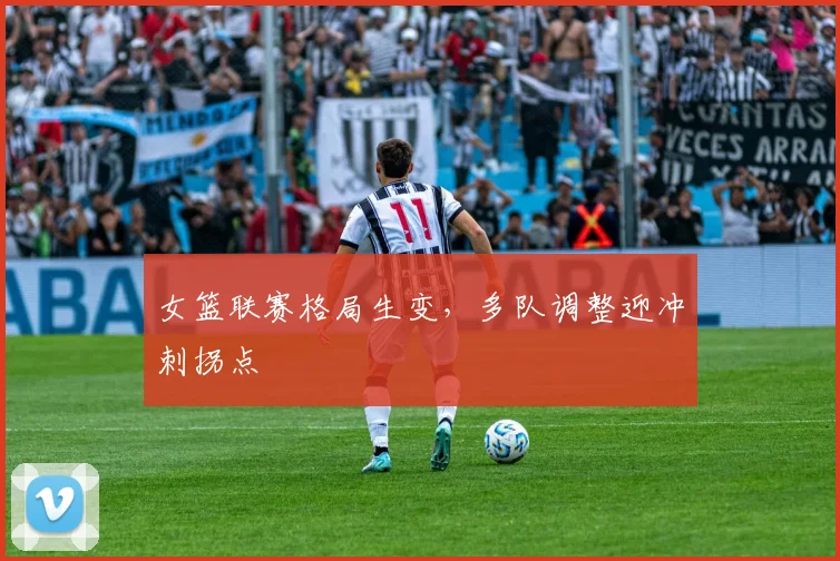 女篮联赛格局生变，多队调整迎冲刺拐点