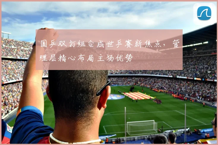 国乒双打组合成世乒赛新焦点，管理层精心布局主场优势