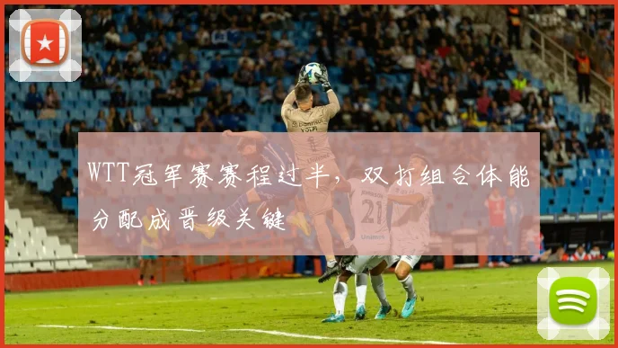 WTT冠军赛赛程过半，双打组合体能分配成晋级关键