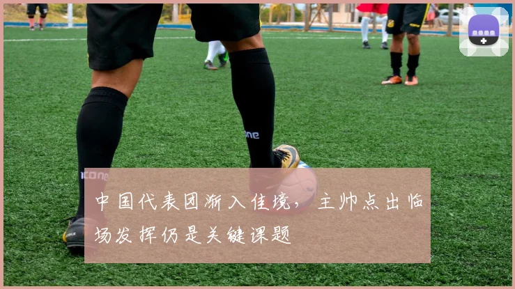 中国代表团渐入佳境，主帅点出临场发挥仍是关键课题