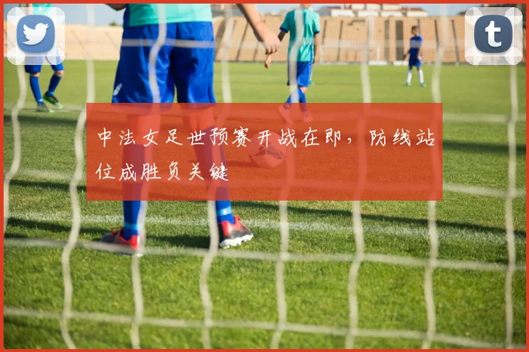 中法女足世预赛开战在即，防线站位成胜负关键
