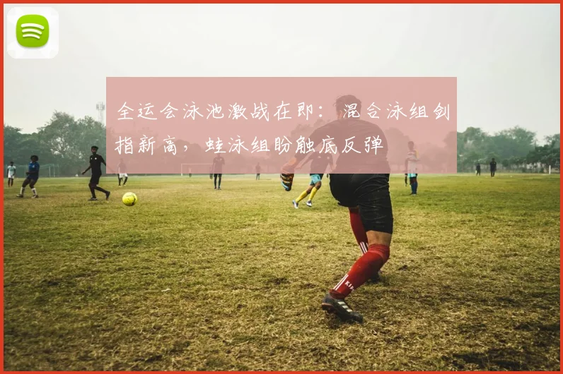 全运会泳池激战在即：混合泳组剑指新高，蛙泳组盼触底反弹