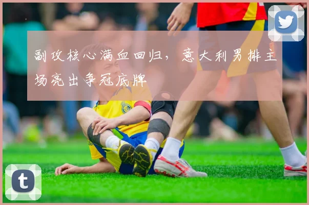 副攻核心满血回归，意大利男排主场亮出争冠底牌