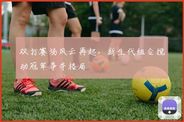 双打赛场风云再起，新生代组合搅动冠军争夺格局