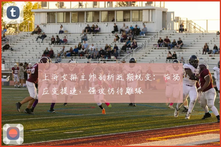 上海女排主帅剖析近期蜕变：临场应变提速，强攻仍待雕琢