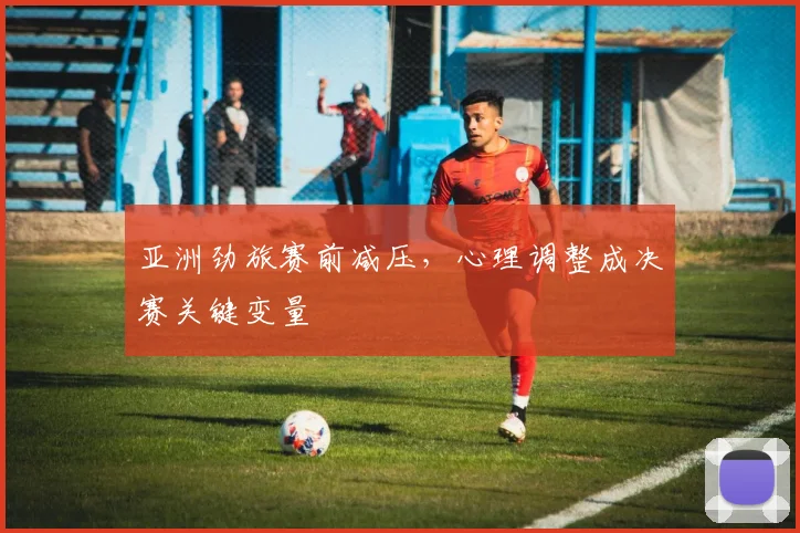 亚洲劲旅赛前减压，心理调整成决赛关键变量