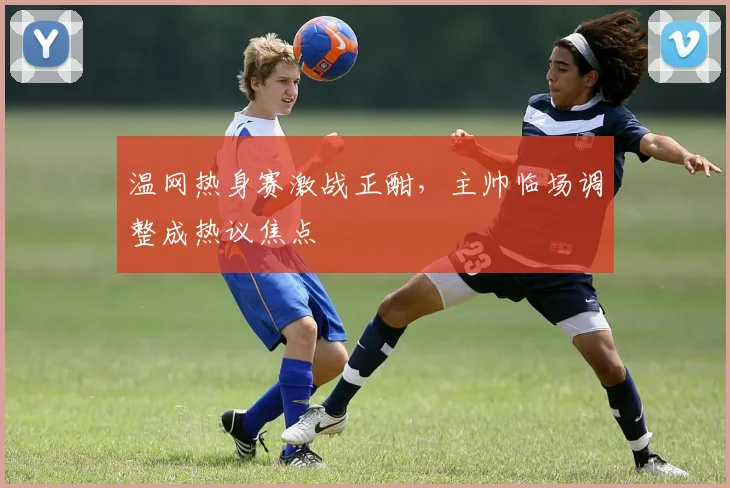 温网热身赛激战正酣，主帅临场调整成热议焦点